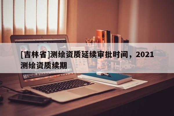 [吉林省]测绘资质延续审批时间，2021测绘资质续期