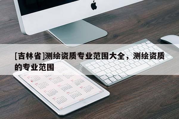 [吉林省]测绘资质专业范围大全，测绘资质的专业范围