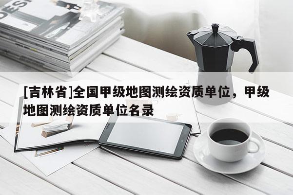 [吉林省]全国甲级地图测绘资质单位，甲级地图测绘资质单位名录