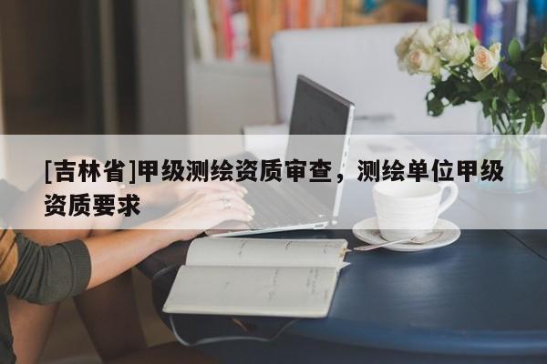 [吉林省]甲级测绘资质审查，测绘单位甲级资质要求