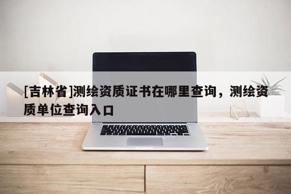 [吉林省]测绘资质证书在哪里查询，测绘资质单位查询入口