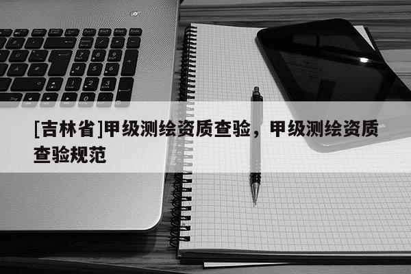 [吉林省]甲级测绘资质查验，甲级测绘资质查验规范
