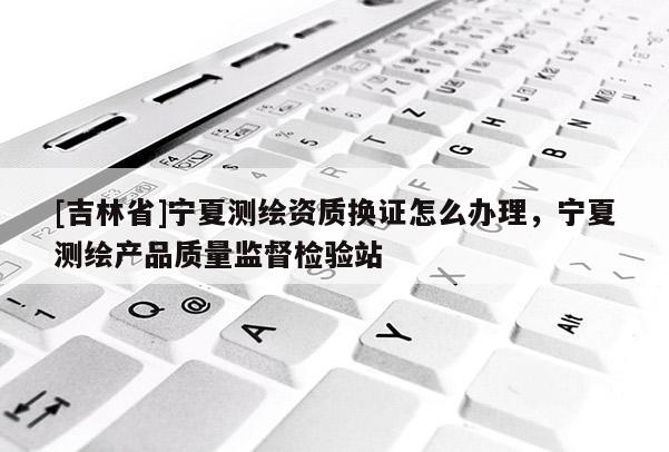 [吉林省]宁夏测绘资质换证怎么办理，宁夏测绘产品质量监督检验站