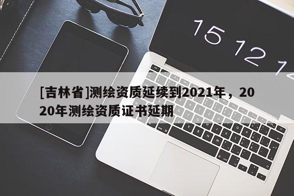 [吉林省]测绘资质延续到2021年，2020年测绘资质证书延期