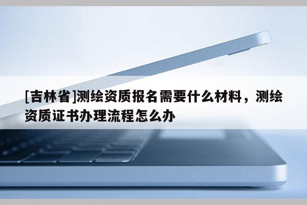 [吉林省]测绘资质报名需要什么材料，测绘资质证书办理流程怎么办