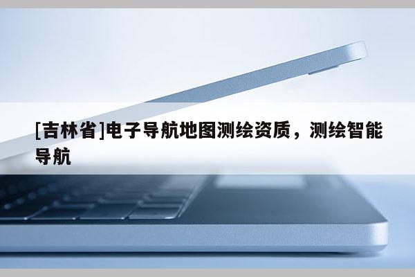[吉林省]电子导航地图测绘资质，测绘智能导航