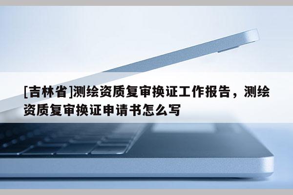 [吉林省]测绘资质复审换证工作报告，测绘资质复审换证申请书怎么写