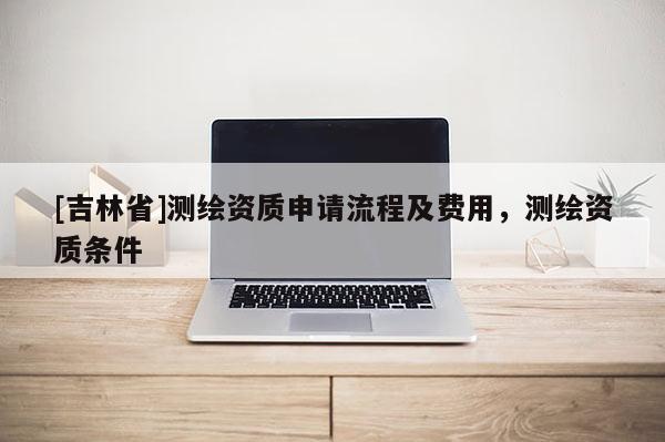 [吉林省]测绘资质申请流程及费用，测绘资质条件