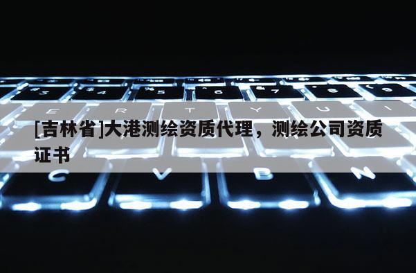 [吉林省]大港测绘资质代理，测绘公司资质证书