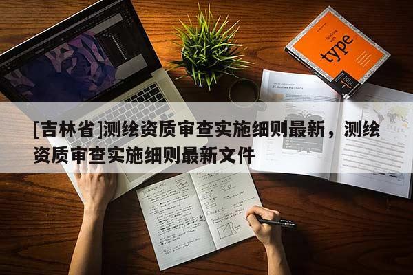 [吉林省]测绘资质审查实施细则最新，测绘资质审查实施细则最新文件