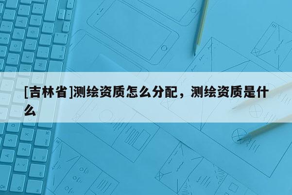 [吉林省]测绘资质怎么分配，测绘资质是什么