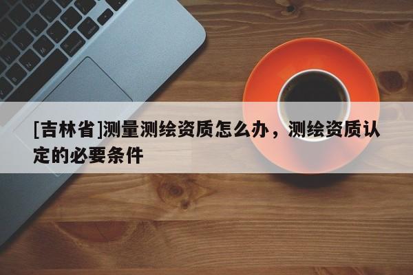 [吉林省]测量测绘资质怎么办，测绘资质认定的必要条件