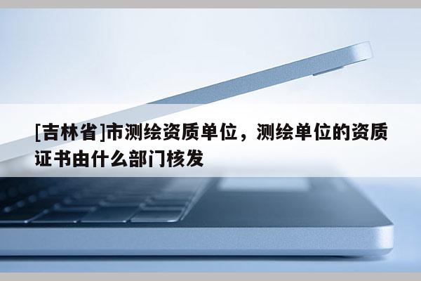 [吉林省]市测绘资质单位，测绘单位的资质证书由什么部门核发