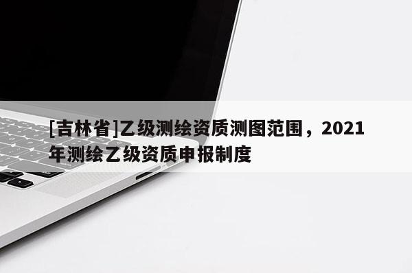 [吉林省]乙级测绘资质测图范围，2021年测绘乙级资质申报制度