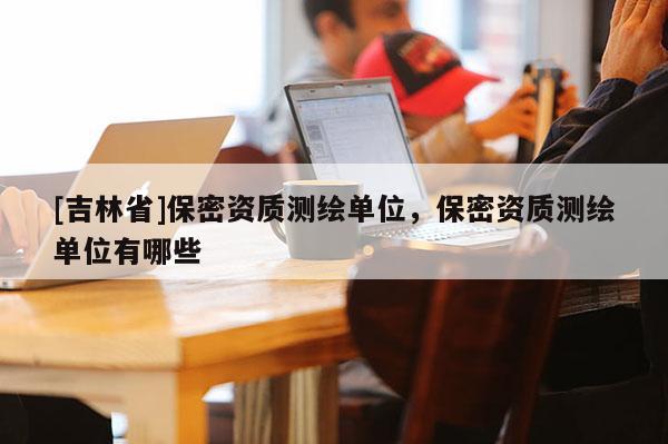 [吉林省]保密资质测绘单位，保密资质测绘单位有哪些