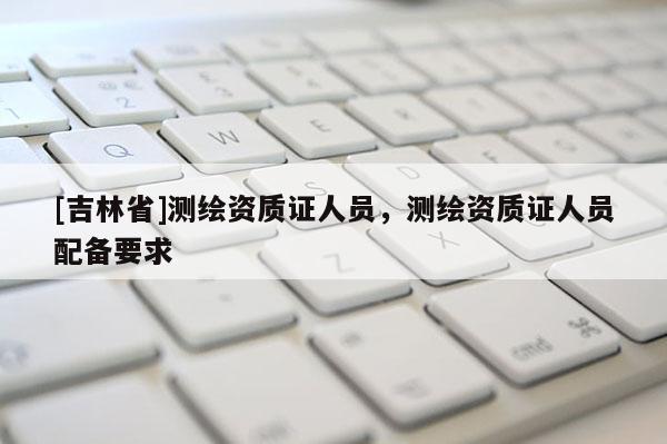 [吉林省]测绘资质证人员，测绘资质证人员配备要求