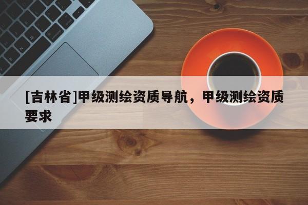 [吉林省]甲级测绘资质导航，甲级测绘资质要求
