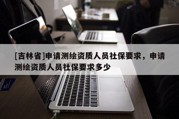 [吉林省]申请测绘资质人员社保要求，申请测绘资质人员社保要求多少