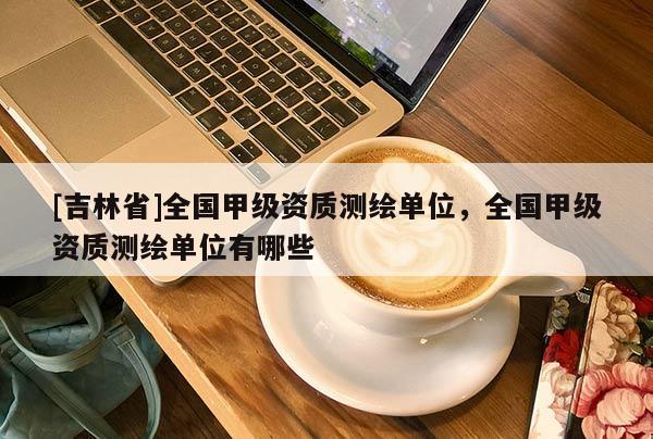 [吉林省]全国甲级资质测绘单位，全国甲级资质测绘单位有哪些