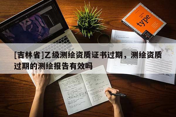 [吉林省]乙级测绘资质证书过期，测绘资质过期的测绘报告有效吗