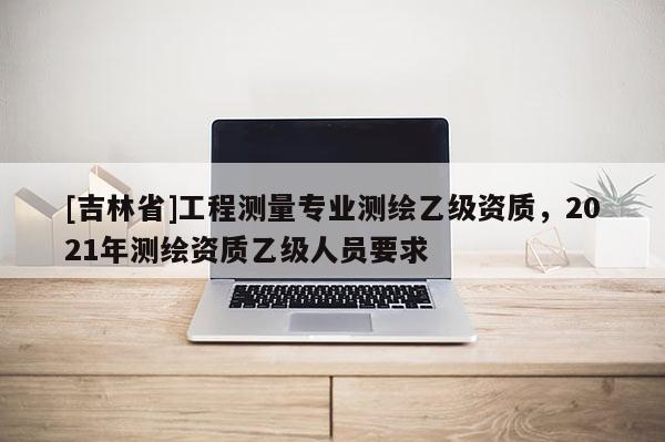 [吉林省]工程测量专业测绘乙级资质，2021年测绘资质乙级人员要求