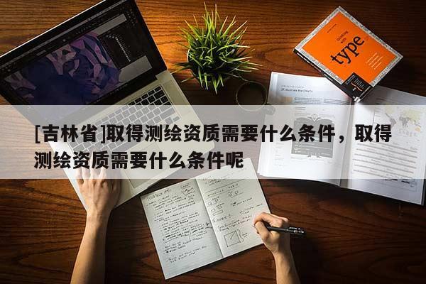 [吉林省]取得测绘资质需要什么条件，取得测绘资质需要什么条件呢