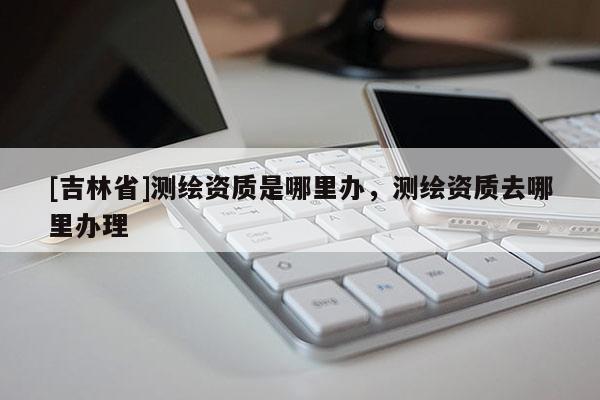 [吉林省]测绘资质是哪里办，测绘资质去哪里办理