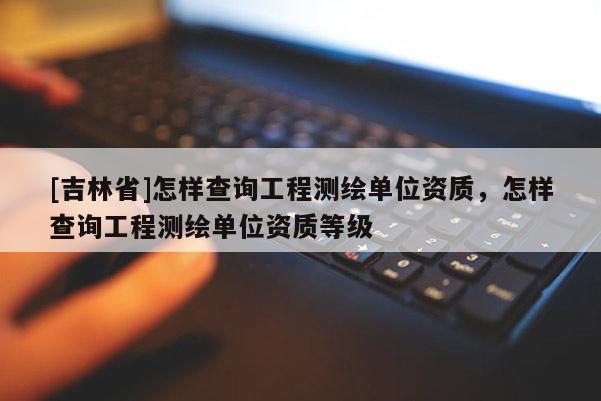 [吉林省]怎样查询工程测绘单位资质，怎样查询工程测绘单位资质等级