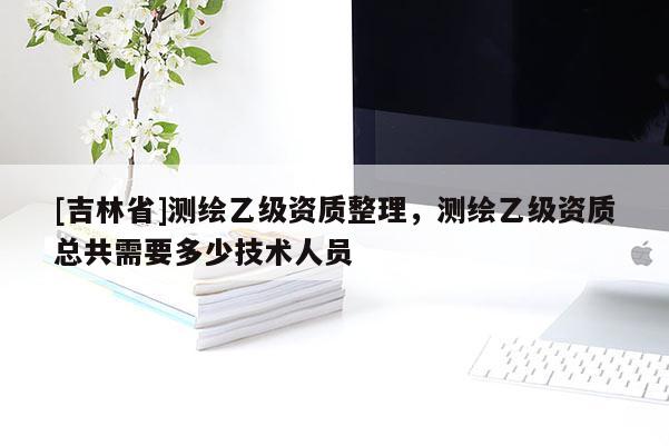 [吉林省]测绘乙级资质整理，测绘乙级资质总共需要多少技术人员