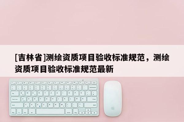 [吉林省]测绘资质项目验收标准规范，测绘资质项目验收标准规范最新