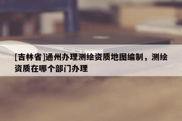 [吉林省]通州办理测绘资质地图编制，测绘资质在哪个部门办理