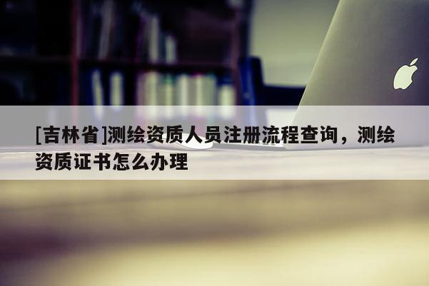 [吉林省]测绘资质人员注册流程查询，测绘资质证书怎么办理