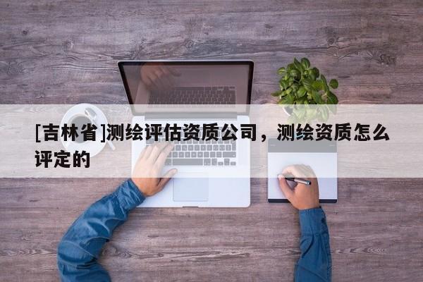 [吉林省]测绘评估资质公司，测绘资质怎么评定的