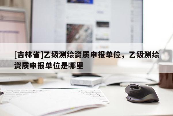 [吉林省]乙级测绘资质申报单位，乙级测绘资质申报单位是哪里