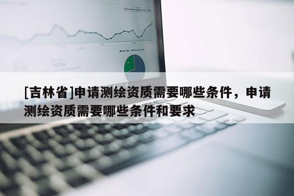 [吉林省]申请测绘资质需要哪些条件，申请测绘资质需要哪些条件和要求