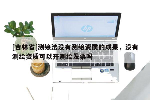 [吉林省]测绘法没有测绘资质的成果，没有测绘资质可以开测绘发票吗
