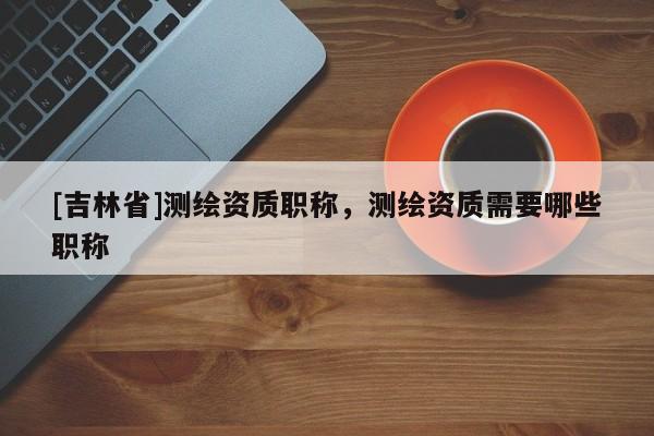 [吉林省]测绘资质职称，测绘资质需要哪些职称