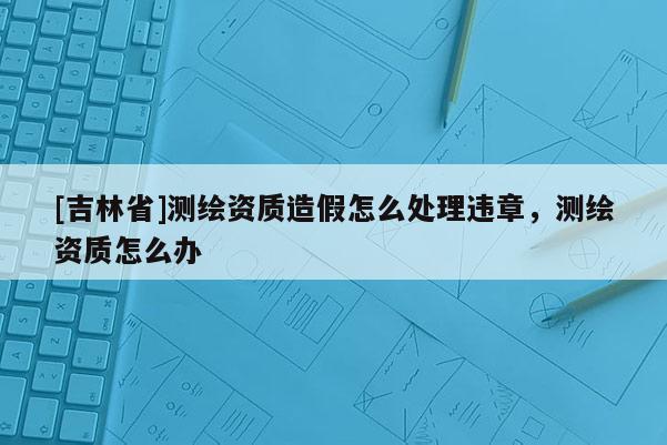 [吉林省]测绘资质造假怎么处理违章，测绘资质怎么办
