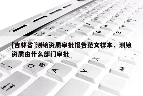 [吉林省]测绘资质审批报告范文样本，测绘资质由什么部门审批