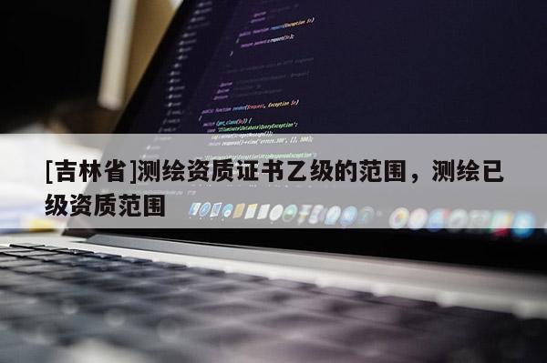 [吉林省]测绘资质证书乙级的范围，测绘已级资质范围