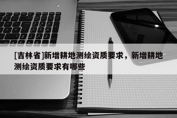 [吉林省]新增耕地测绘资质要求，新增耕地测绘资质要求有哪些