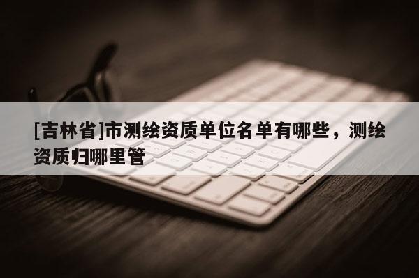 [吉林省]市测绘资质单位名单有哪些，测绘资质归哪里管