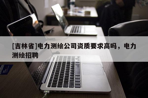 [吉林省]电力测绘公司资质要求高吗，电力测绘招聘