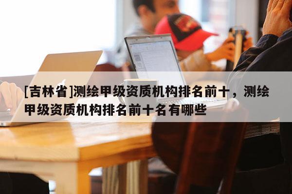 [吉林省]测绘甲级资质机构排名前十，测绘甲级资质机构排名前十名有哪些
