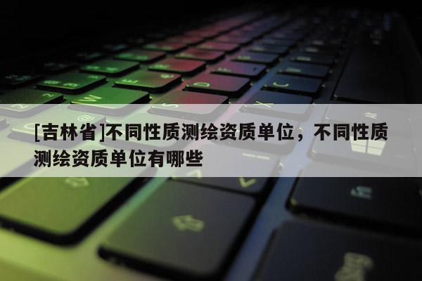 [吉林省]不同性质测绘资质单位，不同性质测绘资质单位有哪些