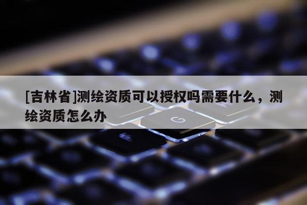 [吉林省]测绘资质可以授权吗需要什么，测绘资质怎么办
