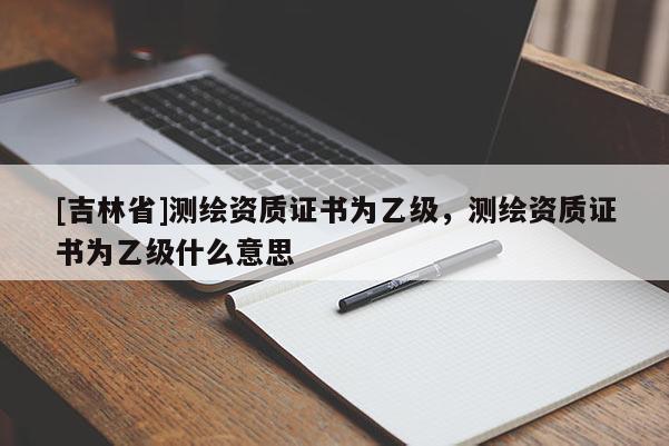 [吉林省]测绘资质证书为乙级，测绘资质证书为乙级什么意思