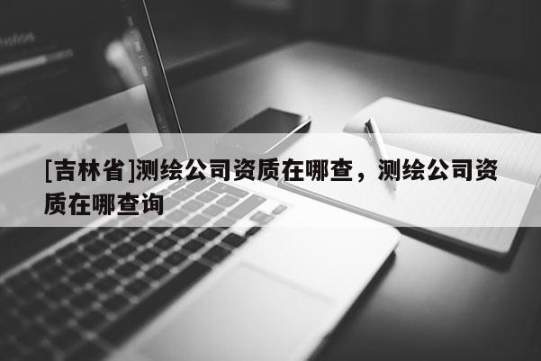 [吉林省]测绘公司资质在哪查，测绘公司资质在哪查询