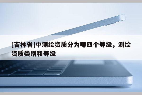 [吉林省]中测绘资质分为哪四个等级，测绘资质类别和等级