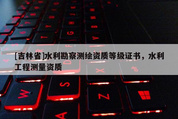 [吉林省]水利勘察测绘资质等级证书，水利工程测量资质
